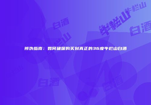 辨伪指南：如何确保购买到真正的36度牛栏山白酒