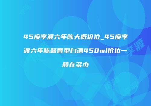 45度李渡六年陈大概价位_45度李渡六年陈酱香型白酒450ml价位一般在多少