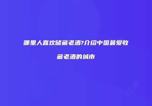 哪里人喜欢储藏老酒?介绍中国最爱收藏老酒的城市