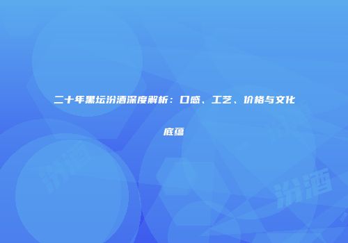 二十年黑坛汾酒深度解析：口感、工艺、价格与文化底蕴