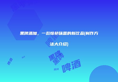 黑啤酒加，一款惊艳味蕾的新饮品(制作方法大介绍)