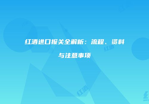 红酒进口报关全解析：流程、资料与注意事项