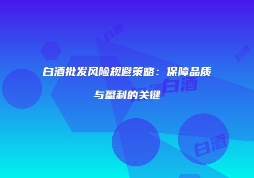 白酒批发风险规避策略：保障品质与盈利的关键