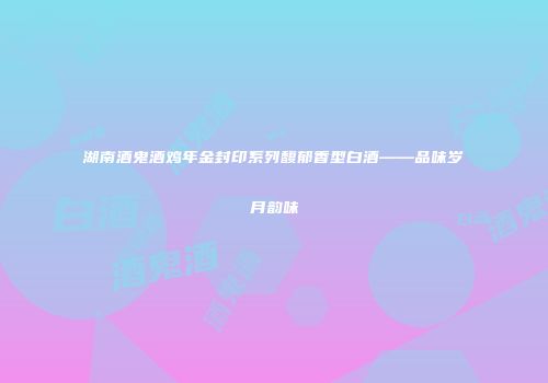 湖南酒鬼酒鸡年金封印系列馥郁香型白酒——品味岁月韵味