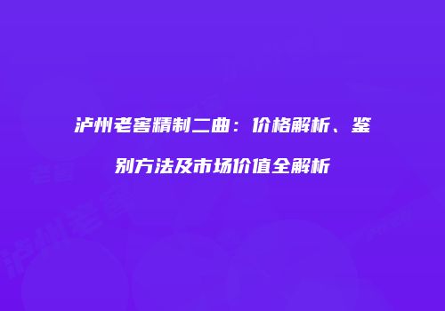 泸州老窖精制二曲：价格解析、鉴别方法及市场价值全解析
