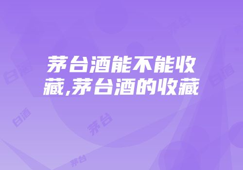 茅台酒能不能收藏,茅台酒的收藏