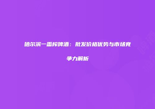 哈尔滨一番榨啤酒：批发价格优势与市场竞争力解析