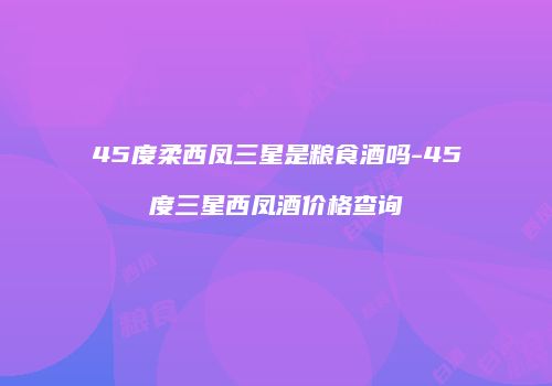 45度柔西凤三星是粮食酒吗-45度三星西凤酒价格查询