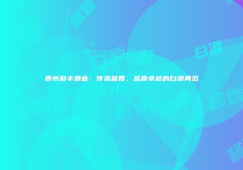 贵州利丰酒业：传承酱香，品质卓越的白酒典范