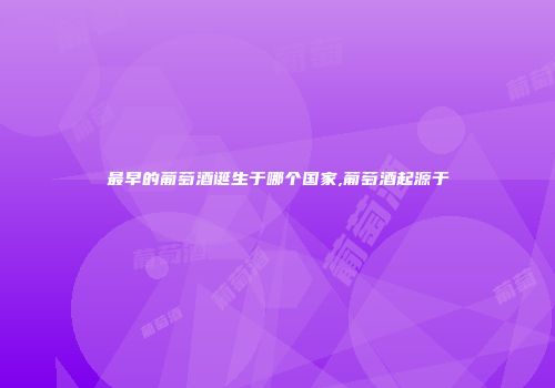 最早的葡萄酒诞生于哪个国家,葡萄酒起源于