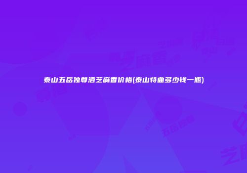 泰山五岳独尊酒芝麻香价格(泰山特曲多少钱一瓶)