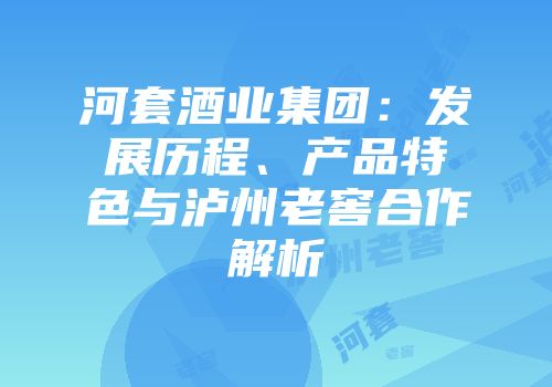 河套酒业集团：发展历程、产品特色与泸州老窖合作解析