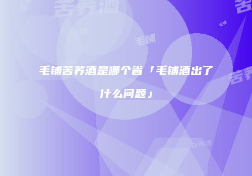 毛铺苦荞酒是哪个省「毛铺酒出了什么问题」