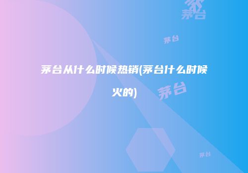 茅台从什么时候热销(茅台什么时候火的)