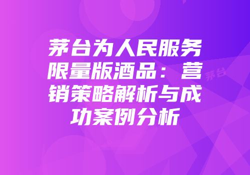 茅台为人民服务限量版酒品：营销策略解析与成功案例分析