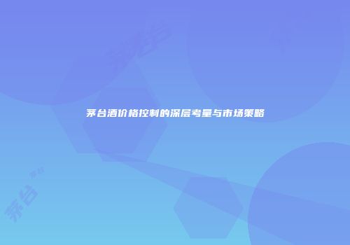 茅台酒价格控制的深层考量与市场策略