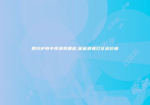 四川泸州中茅酒有哪些,窖藏酒祖红花瓷价格