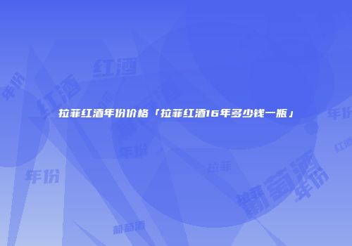 拉菲红酒年份价格「拉菲红酒16年多少钱一瓶」