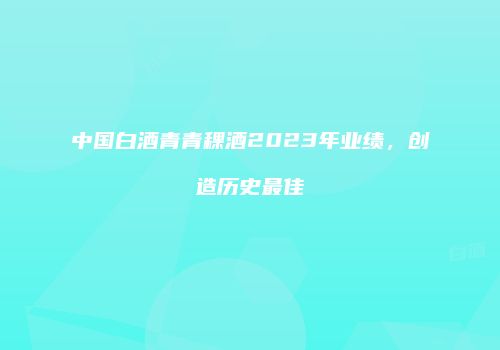 中国白酒青青稞酒2023年业绩，创造历史最佳
