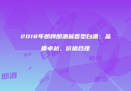 2018年郎牌郎酒酱香型白酒：品质卓越，价格合理