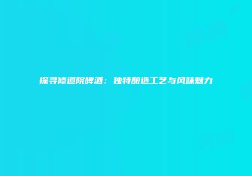 探寻修道院啤酒：独特酿造工艺与风味魅力