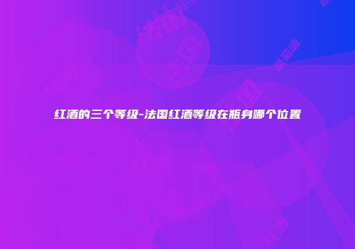 红酒的三个等级-法国红酒等级在瓶身哪个位置