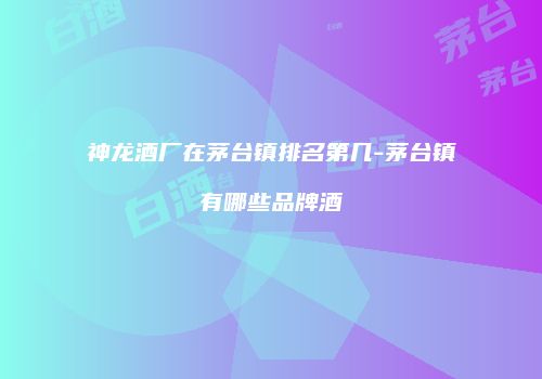 神龙酒厂在茅台镇排名第几-茅台镇有哪些品牌酒