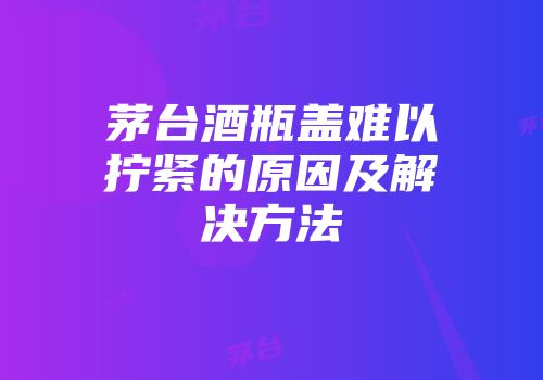 茅台酒瓶盖难以拧紧的原因及解决方法