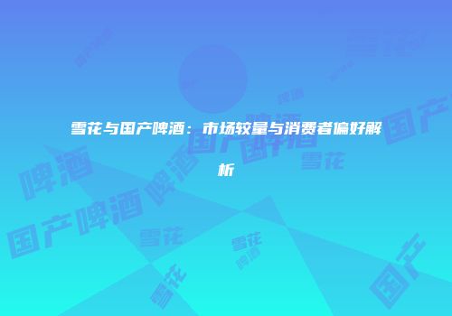 雪花与国产啤酒：市场较量与消费者偏好解析