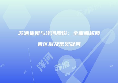 苏酒集团与洋河股份：全面解析两者区别及常见疑问