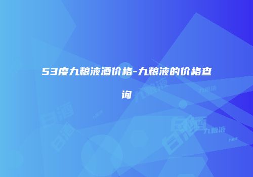 53度九粮液酒价格-九粮液的价格查询
