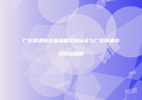 广东啤酒协会酿酒师资格认证与广东啤酒市场现状解析