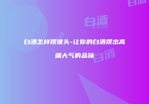 白酒怎样摆堆头-让你的白酒摆出高端大气的品味