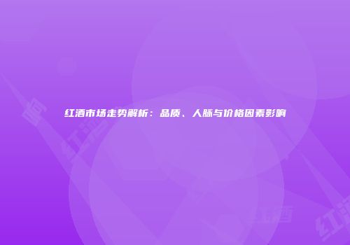 红酒市场走势解析：品质、人脉与价格因素影响