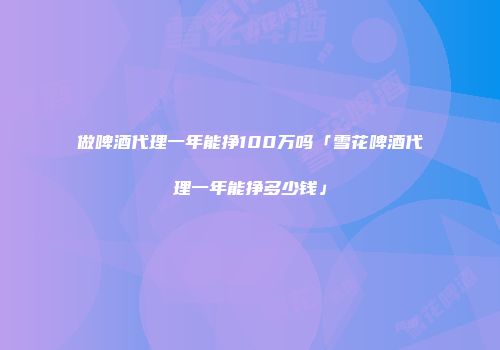 做啤酒代理一年能挣100万吗「雪花啤酒代理一年能挣多少钱」
