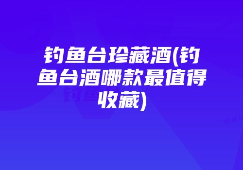 钓鱼台珍藏酒(钓鱼台酒哪款最值得收藏)