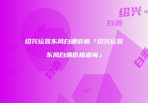 绍兴坛装东风白酒价格「绍兴坛装东风白酒价格查询」