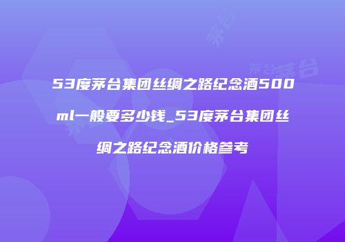 53度茅台集团丝绸之路纪念酒500ml一般要多少钱_53度茅台集团丝绸之路纪念酒价格参考