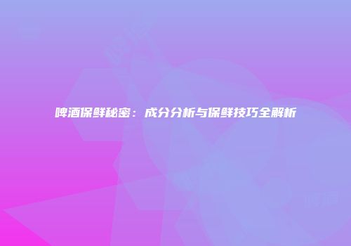 啤酒保鲜秘密：成分分析与保鲜技巧全解析