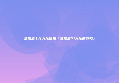酒鬼酒十斤大坛价格「酒鬼酒5l大坛的好吗」