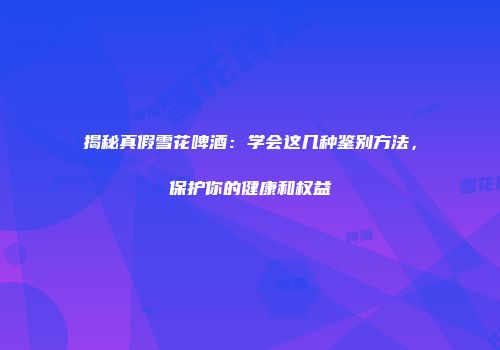 揭秘真假雪花啤酒：学会这几种鉴别方法，保护你的健康和权益