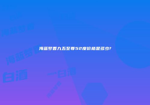 海蓝梦香九五至尊52度价格是多少?