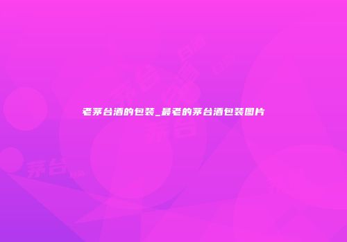 老茅台酒的包装_最老的茅台酒包装图片