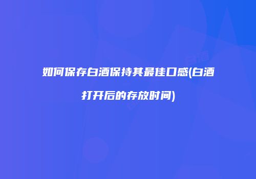 如何保存白酒保持其最佳口感(白酒打开后的存放时间)