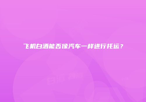飞机白酒能否像汽车一样进行托运？