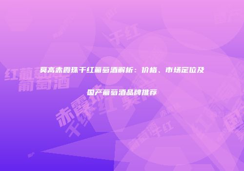 莫高赤霞珠干红葡萄酒解析：价格、市场定位及国产葡萄酒品牌推荐
