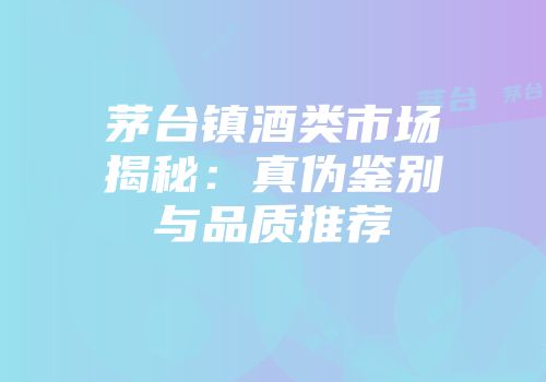 茅台镇酒类市场揭秘：真伪鉴别与品质推荐