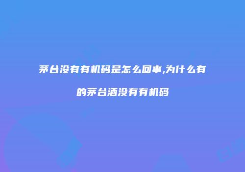茅台没有有机码是怎么回事,为什么有的茅台酒没有有机码