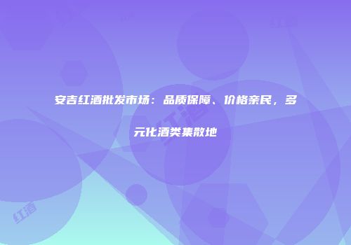 安吉红酒批发市场：品质保障、价格亲民，多元化酒类集散地