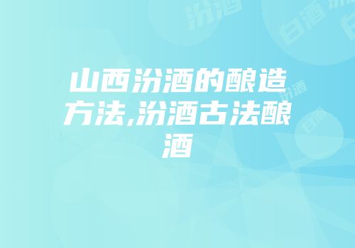 山西汾酒的酿造方法,汾酒古法酿酒